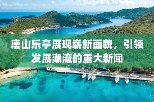 唐山乐亭展现崭新面貌，引领发展潮流的重大新闻