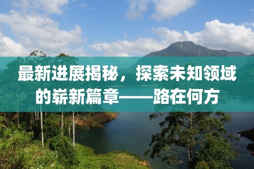 最新进展揭秘，探索未知领域的崭新篇章——路在何方
