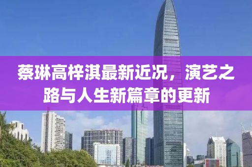 蔡琳高梓淇最新近况，演艺之路与人生新篇章的更新