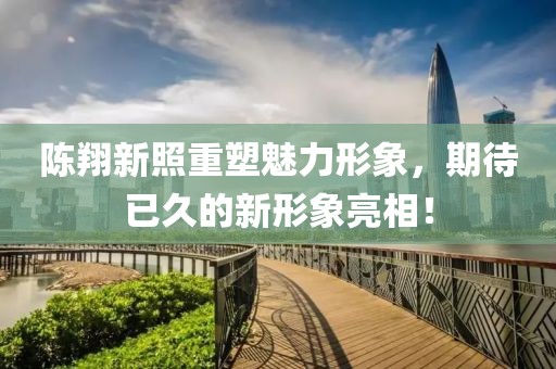 陈翔新照重塑魅力形象，期待已久的新形象亮相！
