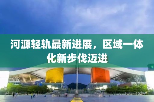 河源轻轨最新进展，区域一体化新步伐迈进