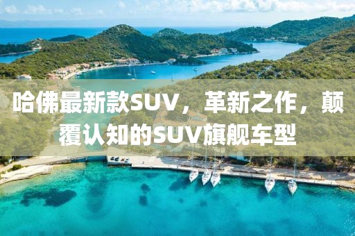 哈佛最新款SUV，革新之作，颠覆认知的SUV旗舰车型
