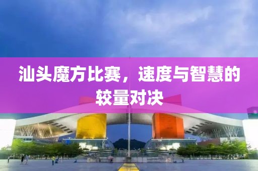 汕头魔方比赛，速度与智慧的较量对决