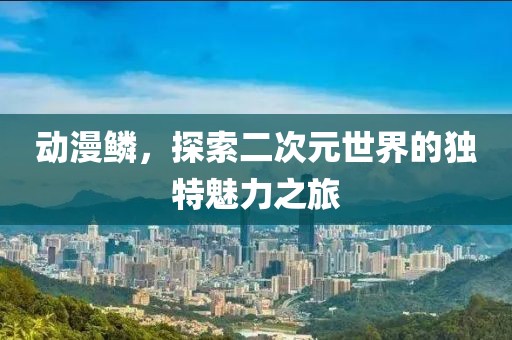 动漫鳞，探索二次元世界的独特魅力之旅
