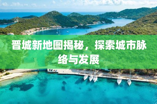 晋城新地图揭秘，探索城市脉络与发展