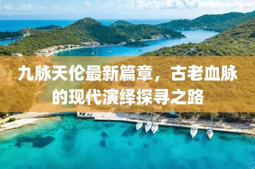 九脉天伦最新篇章，古老血脉的现代演绎探寻之路