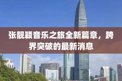 张靓颖音乐之旅全新篇章，跨界突破的最新消息