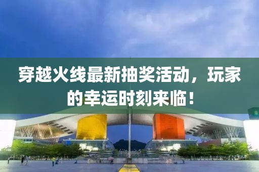 穿越火线最新抽奖活动，玩家的幸运时刻来临！