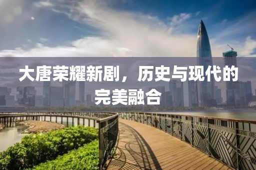 大唐荣耀新剧，历史与现代的完美融合