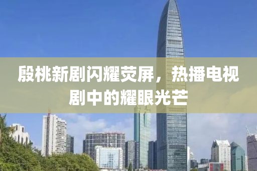 殷桃新剧闪耀荧屏，热播电视剧中的耀眼光芒