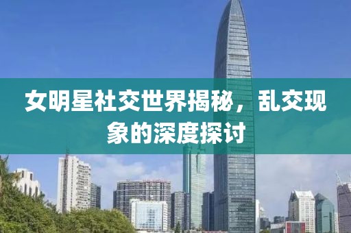 女明星社交世界揭秘，乱交现象的深度探讨