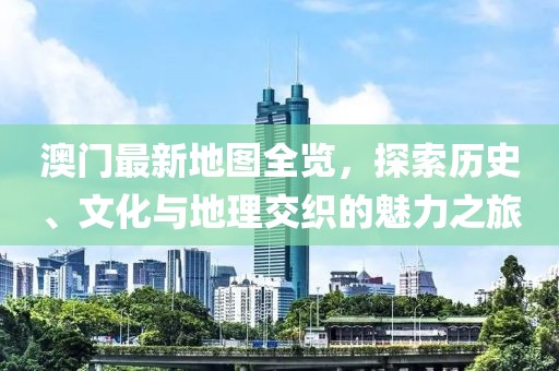 澳门最新地图全览，探索历史、文化与地理交织的魅力之旅