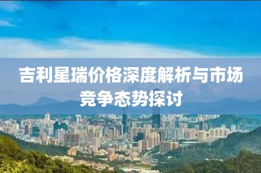 吉利星瑞价格深度解析与市场竞争态势探讨