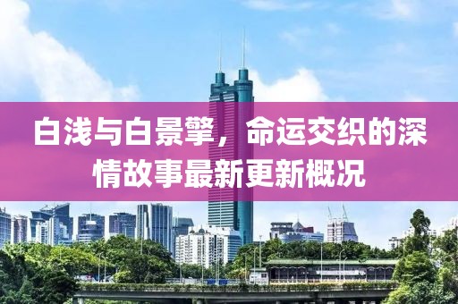 白浅与白景擎，命运交织的深情故事最新更新概况