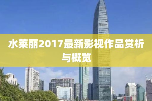 水莱丽2017最新影视作品赏析与概览