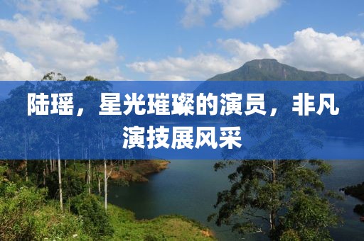 陆瑶，星光璀璨的演员，非凡演技展风采