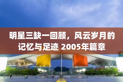 明星三缺一回顾，风云岁月的记忆与足迹 2005年篇章