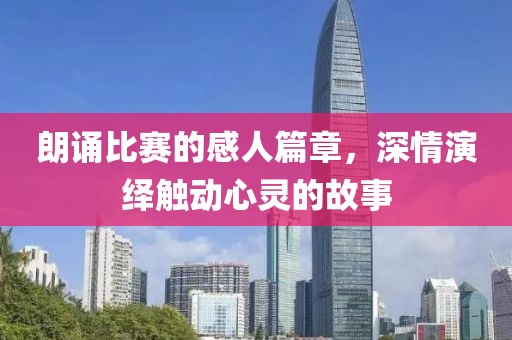 朗诵比赛的感人篇章，深情演绎触动心灵的故事