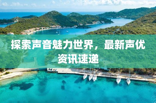 探索声音魅力世界，最新声优资讯速递