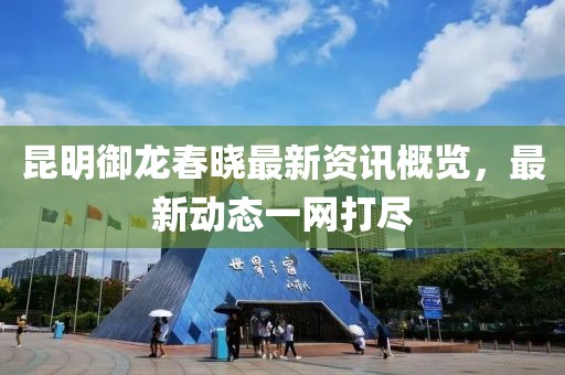 昆明御龙春晓最新资讯概览，最新动态一网打尽