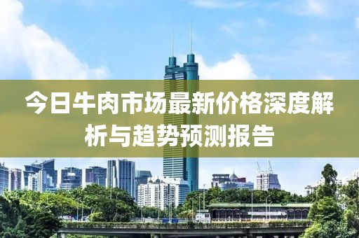 今日牛肉市场最新价格深度解析与趋势预测报告