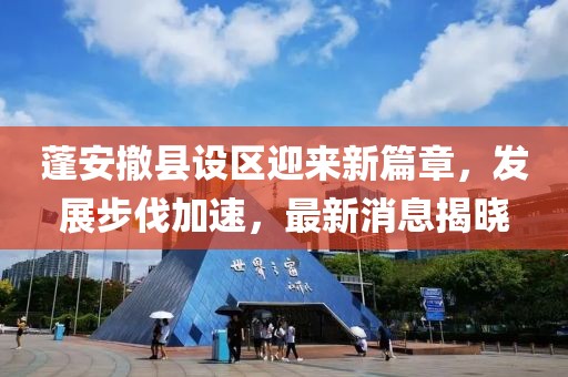 蓬安撤县设区迎来新篇章，发展步伐加速，最新消息揭晓