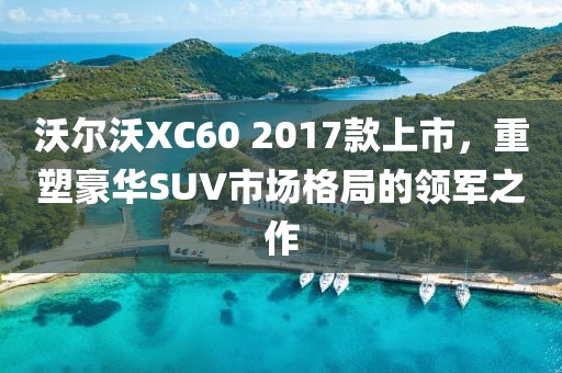 沃尔沃XC60 2017款上市，重塑豪华SUV市场格局的领军之作