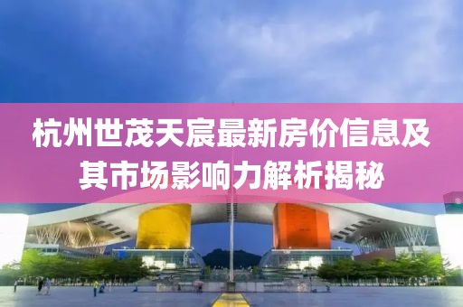 杭州世茂天宸最新房价信息及其市场影响力解析揭秘