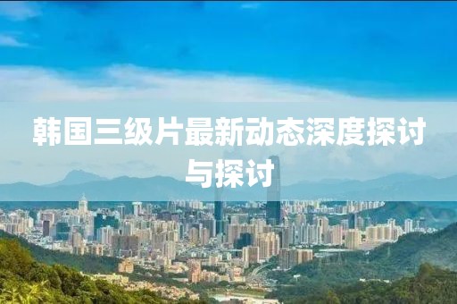 韩国三级片最新动态深度探讨与探讨