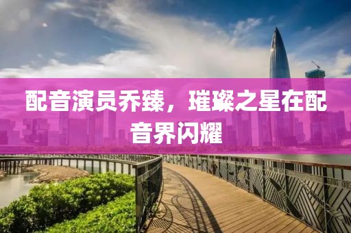 配音演员乔臻，璀璨之星在配音界闪耀