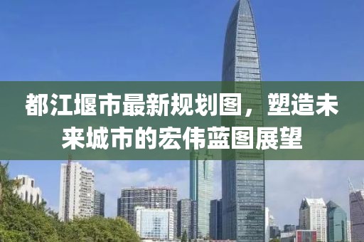 都江堰市最新规划图，塑造未来城市的宏伟蓝图展望