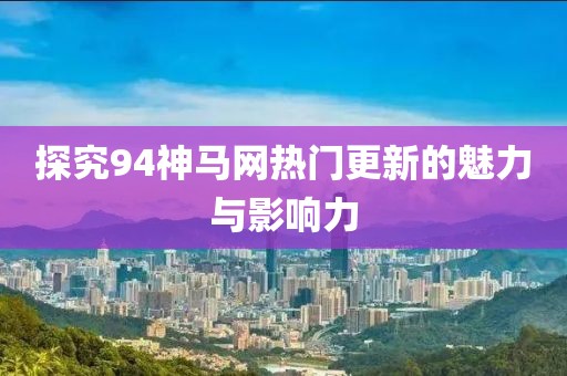 探究94神马网热门更新的魅力与影响力