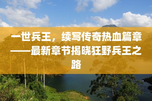 一世兵王，续写传奇热血篇章——最新章节揭晓狂野兵王之路