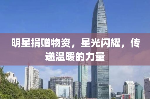 明星捐赠物资，星光闪耀，传递温暖的力量