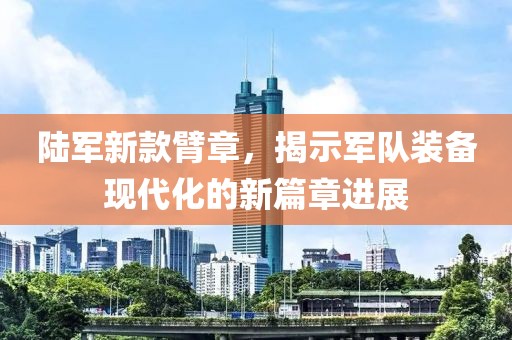陆军新款臂章，揭示军队装备现代化的新篇章进展