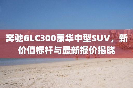 奔驰GLC300豪华中型SUV，新价值标杆与最新报价揭晓