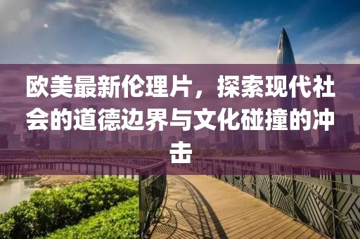 欧美最新伦理片，探索现代社会的道德边界与文化碰撞的冲击