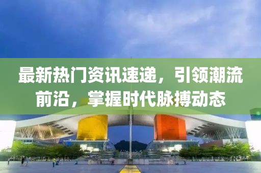 最新热门资讯速递，引领潮流前沿，掌握时代脉搏动态