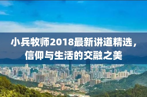 小兵牧师2018最新讲道精选，信仰与生活的交融之美