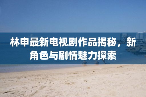 林申最新电视剧作品揭秘，新角色与剧情魅力探索