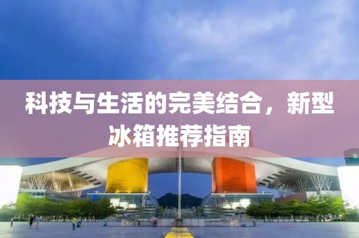 科技与生活的完美结合，新型冰箱推荐指南