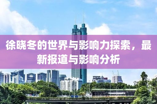 徐晓冬的世界与影响力探索，最新报道与影响分析