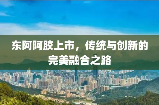 东阿阿胶上市，传统与创新的完美融合之路