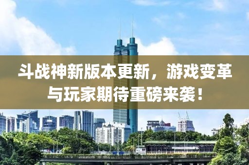 斗战神新版本更新，游戏变革与玩家期待重磅来袭！