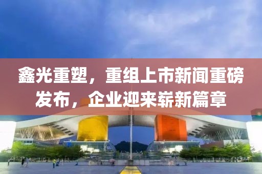 鑫光重塑，重组上市新闻重磅发布，企业迎来崭新篇章