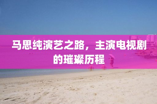 马思纯演艺之路，主演电视剧的璀璨历程