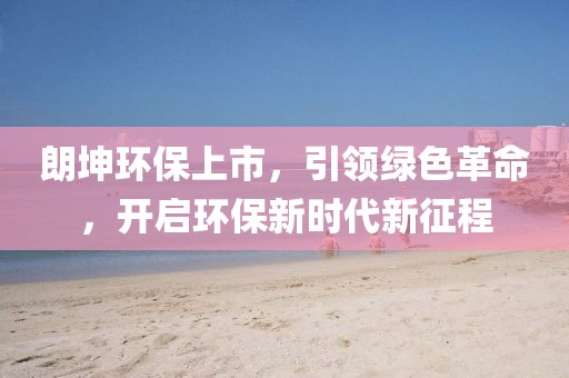 朗坤环保上市，引领绿色革命，开启环保新时代新征程