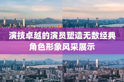 演技卓越的演员塑造无数经典角色形象风采展示