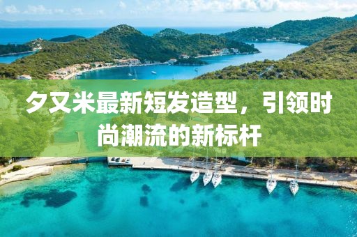 夕又米最新短发造型，引领时尚潮流的新标杆