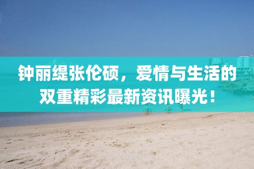 钟丽缇张伦硕，爱情与生活的双重精彩最新资讯曝光！
